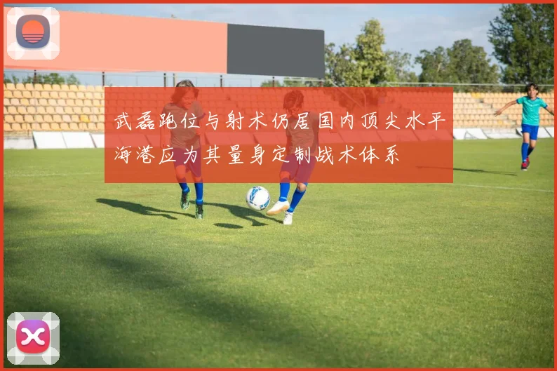 武磊跑位与射术仍居国内顶尖水平海港应为其量身定制战术体系
